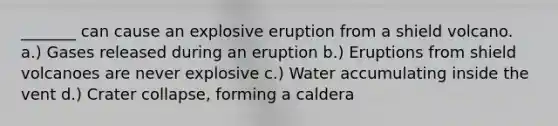 _______ can cause an explosive eruption from a shield volcano. a.) Gases released during an eruption b.) Eruptions from shield volcanoes are never explosive c.) Water accumulating inside the vent d.) Crater collapse, forming a caldera