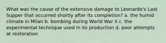 What was the cause of the extensive damage to Leonardo's Last Supper that occurred shortly after its completion? a. the humid climate in Milan b. bombing during World War II c. the experimental technique used in its production d. poor attempts at restoration