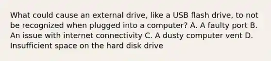 What could cause an external drive, like a USB flash drive, to not be recognized when plugged into a computer? A. A faulty port B. An issue with internet connectivity C. A dusty computer vent D. Insufficient space on the hard disk drive