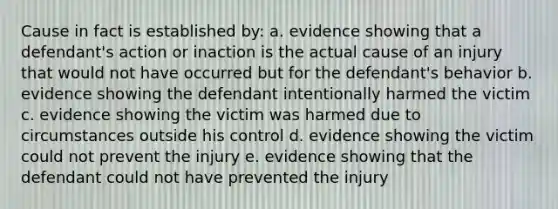 Cause in fact is established by: a. evidence showing that a defendant's action or inaction is the actual cause of an injury that would not have occurred but for the defendant's behavior b. evidence showing the defendant intentionally harmed the victim c. evidence showing the victim was harmed due to circumstances outside his control d. evidence showing the victim could not prevent the injury e. evidence showing that the defendant could not have prevented the injury