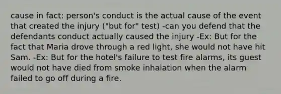 cause in fact: person's conduct is the actual cause of the event that created the injury ("but for" test) -can you defend that the defendants conduct actually caused the injury -Ex: But for the fact that Maria drove through a red light, she would not have hit Sam. -Ex: But for the hotel's failure to test fire alarms, its guest would not have died from smoke inhalation when the alarm failed to go off during a fire.