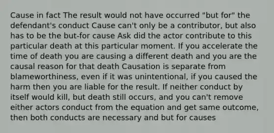 Cause in fact The result would not have occurred "but for" the defendant's conduct Cause can't only be a contributor, but also has to be the but-for cause Ask did the actor contribute to this particular death at this particular moment. If you accelerate the time of death you are causing a different death and you are the causal reason for that death Causation is separate from blameworthiness, even if it was unintentional, if you caused the harm then you are liable for the result. If neither conduct by itself would kill, but death still occurs, and you can't remove either actors conduct from the equation and get same outcome, then both conducts are necessary and but for causes