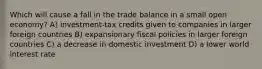 Which will cause a fall in the trade balance in a small open economy? A) investment-tax credits given to companies in larger foreign countries B) expansionary fiscal policies in larger foreign countries C) a decrease in domestic investment D) a lower world interest rate