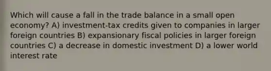 Which will cause a fall in the trade balance in a small open economy? A) investment-tax credits given to companies in larger foreign countries B) expansionary fiscal policies in larger foreign countries C) a decrease in domestic investment D) a lower world interest rate