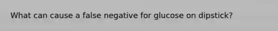 What can cause a false negative for glucose on dipstick?