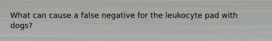 What can cause a false negative for the leukocyte pad with dogs?
