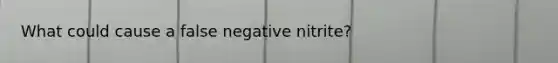 What could cause a false negative nitrite?