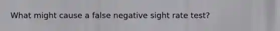 What might cause a false negative sight rate test?