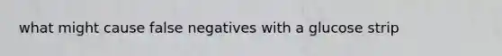 what might cause false negatives with a glucose strip