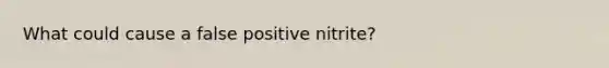 What could cause a false positive nitrite?