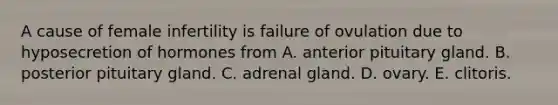 A cause of female infertility is failure of ovulation due to hyposecretion of hormones from A. anterior pituitary gland. B. posterior pituitary gland. C. adrenal gland. D. ovary. E. clitoris.