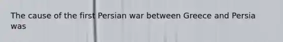 The cause of the first Persian war between Greece and Persia was