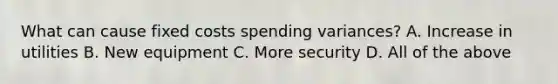 What can cause fixed costs spending variances? A. Increase in utilities B. New equipment C. More security D. All of the above