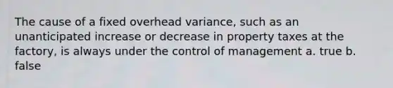 The cause of a fixed overhead variance, such as an unanticipated increase or decrease in property taxes at the factory, is always under the control of management a. true b. false