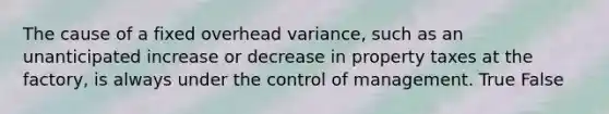 The cause of a fixed overhead​ variance, such as an unanticipated increase or decrease in property taxes at the​ factory, is always under the control of management. True False