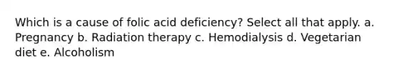 Which is a cause of folic acid deficiency? Select all that apply. a. Pregnancy b. Radiation therapy c. Hemodialysis d. Vegetarian diet e. Alcoholism