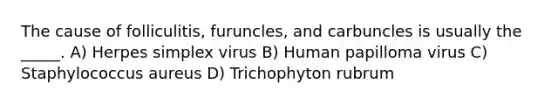 The cause of folliculitis, furuncles, and carbuncles is usually the _____. A) Herpes simplex virus B) Human papilloma virus C) Staphylococcus aureus D) Trichophyton rubrum