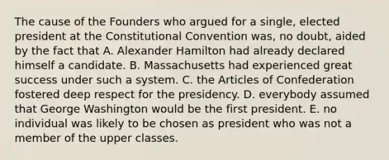 The cause of the Founders who argued for a single, elected president at the Constitutional Convention was, no doubt, aided by the fact that A. Alexander Hamilton had already declared himself a candidate. B. Massachusetts had experienced great success under such a system. C. the Articles of Confederation fostered deep respect for the presidency. D. everybody assumed that George Washington would be the first president. E. no individual was likely to be chosen as president who was not a member of the upper classes.