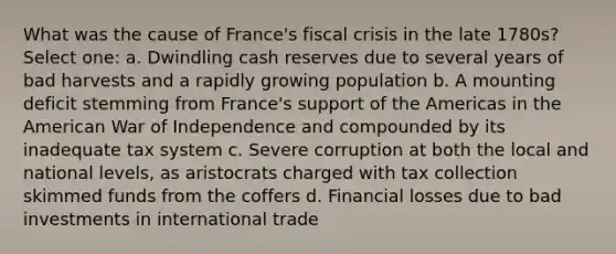 What was the cause of France's fiscal crisis in the late 1780s? Select one: a. Dwindling cash reserves due to several years of bad harvests and a rapidly growing population b. A mounting deficit stemming from France's support of the Americas in the American War of Independence and compounded by its inadequate tax system c. Severe corruption at both the local and national levels, as aristocrats charged with tax collection skimmed funds from the coffers d. Financial losses due to bad investments in international trade