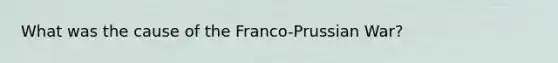 What was the cause of the Franco-Prussian War?