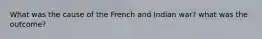 What was the cause of the French and Indian war? what was the outcome?