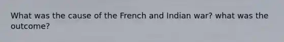 What was the cause of the French and Indian war? what was the outcome?