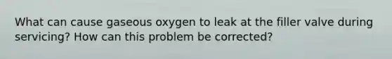 What can cause gaseous oxygen to leak at the filler valve during servicing? How can this problem be corrected?