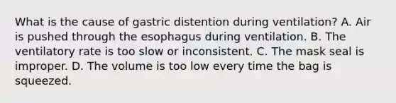 What is the cause of gastric distention during​ ventilation? A. Air is pushed through the esophagus during ventilation. B. The ventilatory rate is too slow or inconsistent. C. The mask seal is improper. D. The volume is too low every time the bag is squeezed.