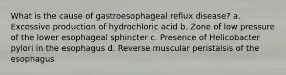 What is the cause of gastroesophageal reflux disease? a. Excessive production of hydrochloric acid b. Zone of low pressure of the lower esophageal sphincter c. Presence of Helicobacter pylori in the esophagus d. Reverse muscular peristalsis of the esophagus