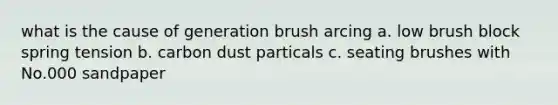 what is the cause of generation brush arcing a. low brush block spring tension b. carbon dust particals c. seating brushes with No.000 sandpaper