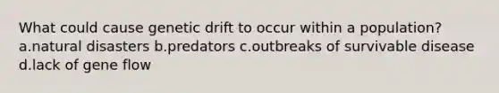 What could cause genetic drift to occur within a population? a.natural disasters b.predators c.outbreaks of survivable disease d.lack of gene flow