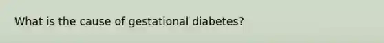 What is the cause of gestational diabetes?