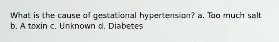 What is the cause of gestational hypertension? a. Too much salt b. A toxin c. Unknown d. Diabetes