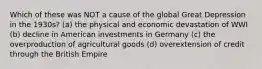 Which of these was NOT a cause of the global Great Depression in the 1930s? (a) the physical and economic devastation of WWI (b) decline in American investments in Germany (c) the overproduction of agricultural goods (d) overextension of credit through the British Empire