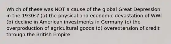 Which of these was NOT a cause of the global Great Depression in the 1930s? (a) the physical and economic devastation of WWI (b) decline in American investments in Germany (c) the overproduction of agricultural goods (d) overextension of credit through the British Empire