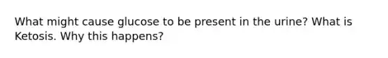 What might cause glucose to be present in the urine? What is Ketosis. Why this happens?