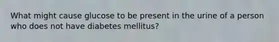 What might cause glucose to be present in the urine of a person who does not have diabetes mellitus?