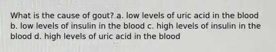 What is the cause of gout? a. low levels of uric acid in the blood b. low levels of insulin in the blood c. high levels of insulin in the blood d. high levels of uric acid in the blood