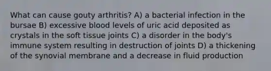 What can cause gouty arthritis? A) a bacterial infection in the bursae B) excessive blood levels of uric acid deposited as crystals in the soft tissue joints C) a disorder in the body's immune system resulting in destruction of joints D) a thickening of the synovial membrane and a decrease in fluid production