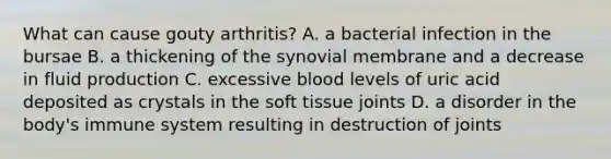 What can cause gouty arthritis? A. a bacterial infection in the bursae B. a thickening of the synovial membrane and a decrease in fluid production C. excessive blood levels of uric acid deposited as crystals in the soft tissue joints D. a disorder in the body's immune system resulting in destruction of joints