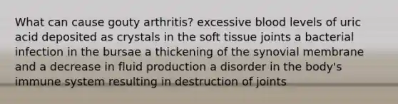 What can cause gouty arthritis? excessive blood levels of uric acid deposited as crystals in the soft tissue joints a bacterial infection in the bursae a thickening of the synovial membrane and a decrease in fluid production a disorder in the body's immune system resulting in destruction of joints