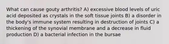 What can cause gouty arthritis? A) excessive blood levels of uric acid deposited as crystals in the soft tissue joints B) a disorder in the body's immune system resulting in destruction of joints C) a thickening of the synovial membrane and a decrease in fluid production D) a bacterial infection in the bursae