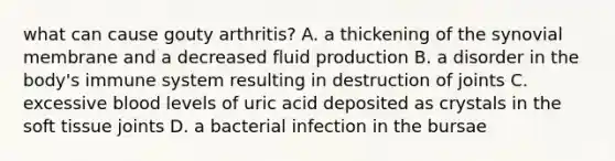 what can cause gouty arthritis? A. a thickening of the synovial membrane and a decreased fluid production B. a disorder in the body's immune system resulting in destruction of joints C. excessive blood levels of uric acid deposited as crystals in the soft tissue joints D. a bacterial infection in the bursae