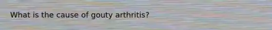 What is the cause of gouty arthritis?