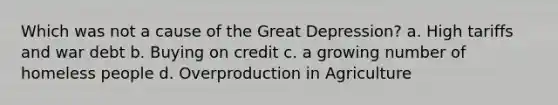 Which was not a cause of the Great Depression? a. High tariffs and war debt b. Buying on credit c. a growing number of homeless people d. Overproduction in Agriculture