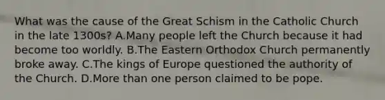 What was the cause of the Great Schism in the Catholic Church in the late 1300s? A.Many people left the Church because it had become too worldly. B.The Eastern Orthodox Church permanently broke away. C.The kings of Europe questioned the authority of the Church. D.<a href='https://www.questionai.com/knowledge/keWHlEPx42-more-than' class='anchor-knowledge'>more than</a> one person claimed to be pope.