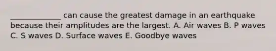 _____________ can cause the greatest damage in an earthquake because their amplitudes are the largest. A. Air waves B. P waves C. S waves D. Surface waves E. Goodbye waves