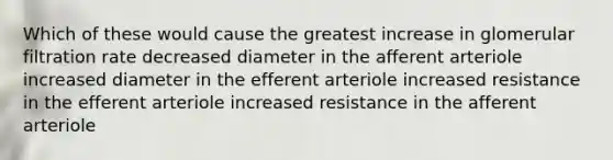 Which of these would cause the greatest increase in glomerular filtration rate decreased diameter in the afferent arteriole increased diameter in the efferent arteriole increased resistance in the efferent arteriole increased resistance in the afferent arteriole