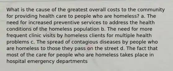 What is the cause of the greatest overall costs to the community for providing health care to people who are homeless? a. The need for increased preventive services to address the health conditions of the homeless population b. The need for more frequent clinic visits by homeless clients for multiple health problems c. The spread of contagious diseases by people who are homeless to those they pass on the street d. The fact that most of the care for people who are homeless takes place in hospital emergency departments