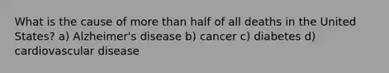 What is the cause of more than half of all deaths in the United States? a) Alzheimer's disease b) cancer c) diabetes d) cardiovascular disease